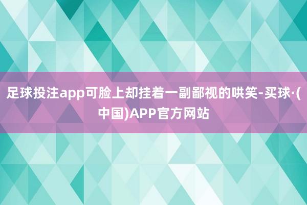 足球投注app可脸上却挂着一副鄙视的哄笑-买球·(中国)APP官方网站