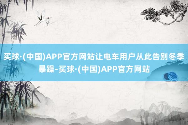 买球·(中国)APP官方网站让电车用户从此告别冬季暴躁-买球·(中国)APP官方网站