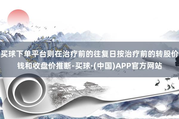 买球下单平台则在治疗前的往复日按治疗前的转股价钱和收盘价推断-买球·(中国)APP官方网站