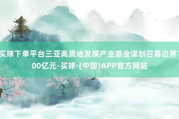 买球下单平台三亚高质地发展产业基金谋划召募边界100亿元-买球·(中国)APP官方网站