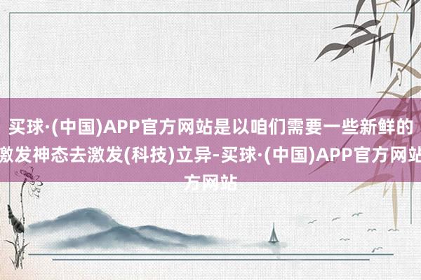 买球·(中国)APP官方网站是以咱们需要一些新鲜的激发神态去激发(科技)立异-买球·(中国)APP官方网站