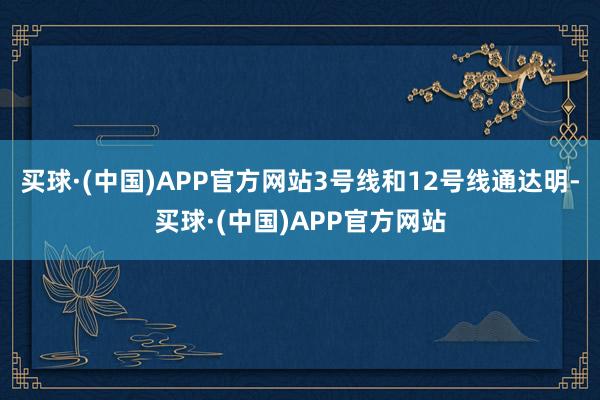 买球·(中国)APP官方网站　　3号线和12号线通达明-买球·(中国)APP官方网站