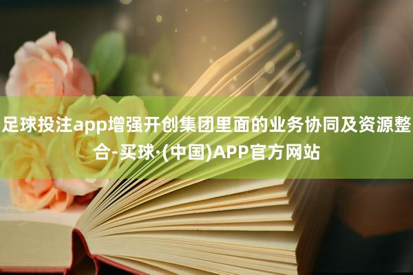 足球投注app增强开创集团里面的业务协同及资源整合-买球·(中国)APP官方网站