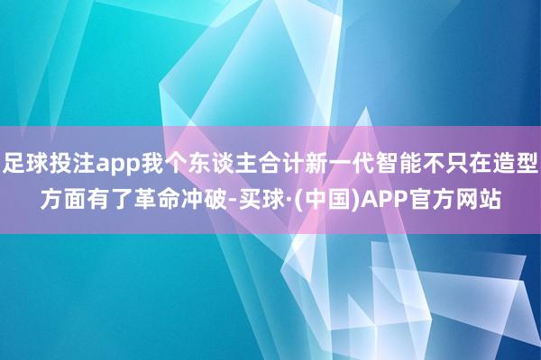 足球投注app我个东谈主合计新一代智能不只在造型方面有了革命冲破-买球·(中国)APP官方网站