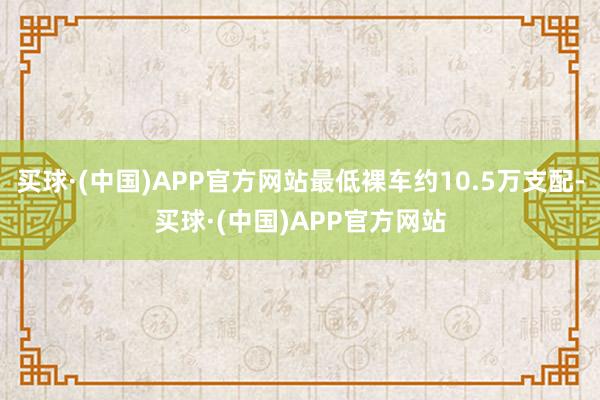 买球·(中国)APP官方网站最低裸车约10.5万支配-买球·(中国)APP官方网站