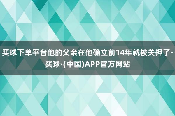 买球下单平台他的父亲在他确立前14年就被关押了-买球·(中国)APP官方网站