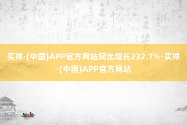 买球·(中国)APP官方网站同比增长232.7%-买球·(中国)APP官方网站