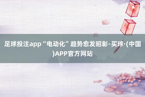 足球投注app“电动化”趋势愈发昭彰-买球·(中国)APP官方网站