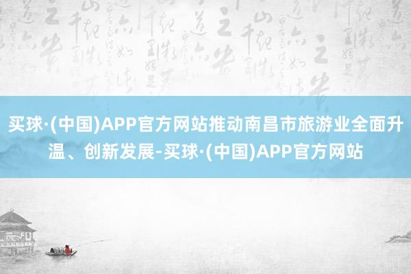 买球·(中国)APP官方网站推动南昌市旅游业全面升温、创新发展-买球·(中国)APP官方网站