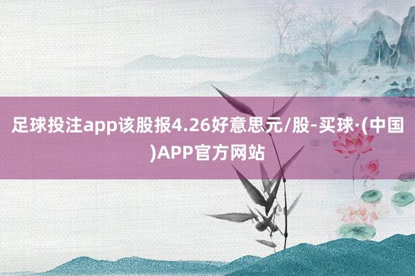 足球投注app该股报4.26好意思元/股-买球·(中国)APP官方网站