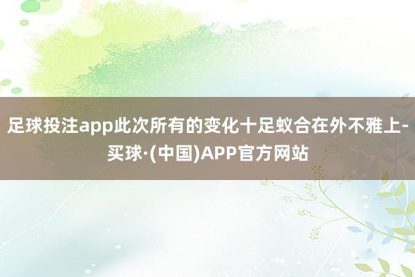 足球投注app此次所有的变化十足蚁合在外不雅上-买球·(中国)APP官方网站