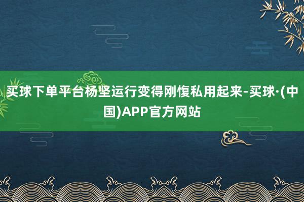 买球下单平台杨坚运行变得刚愎私用起来-买球·(中国)APP官方网站