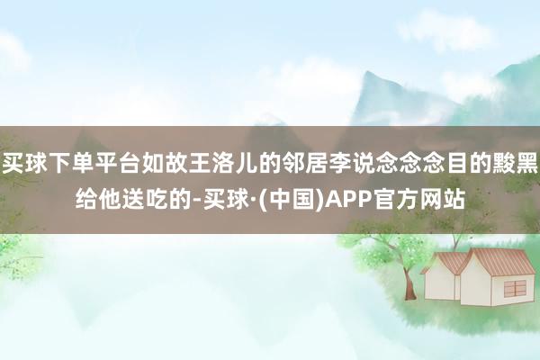 买球下单平台如故王洛儿的邻居李说念念念目的黢黑给他送吃的-买球·(中国)APP官方网站