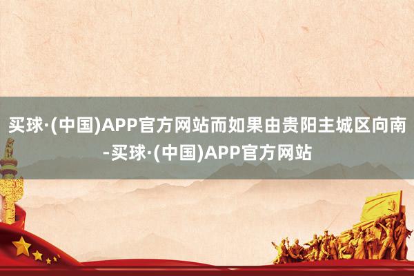 买球·(中国)APP官方网站而如果由贵阳主城区向南-买球·(中国)APP官方网站