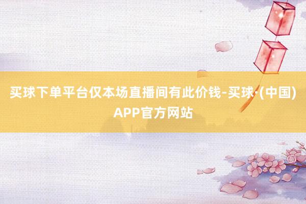 买球下单平台仅本场直播间有此价钱-买球·(中国)APP官方网站