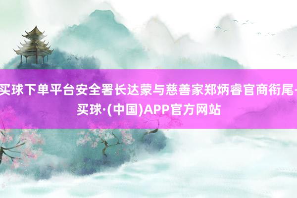 买球下单平台安全署长达蒙与慈善家郑炳睿官商衔尾-买球·(中国)APP官方网站