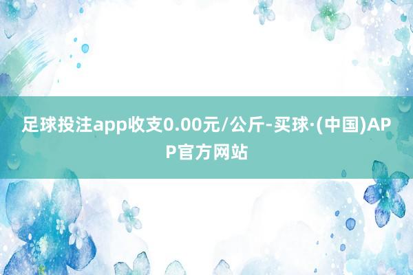 足球投注app收支0.00元/公斤-买球·(中国)APP官方网站