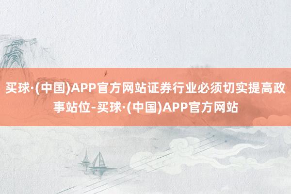 买球·(中国)APP官方网站证券行业必须切实提高政事站位-买球·(中国)APP官方网站