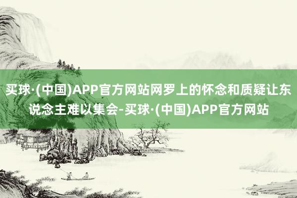 买球·(中国)APP官方网站网罗上的怀念和质疑让东说念主难以集会-买球·(中国)APP官方网站