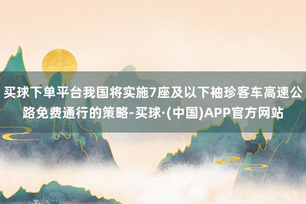 买球下单平台我国将实施7座及以下袖珍客车高速公路免费通行的策略-买球·(中国)APP官方网站