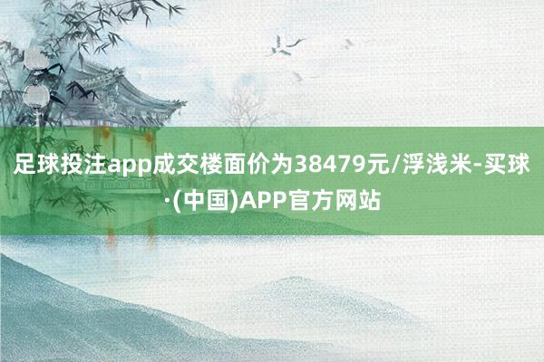 足球投注app成交楼面价为38479元/浮浅米-买球·(中国)APP官方网站