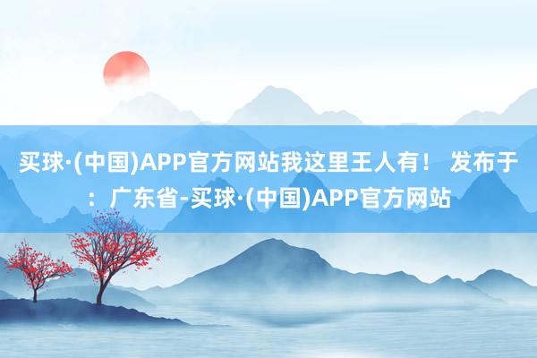 买球·(中国)APP官方网站我这里王人有！ 发布于：广东省-买球·(中国)APP官方网站