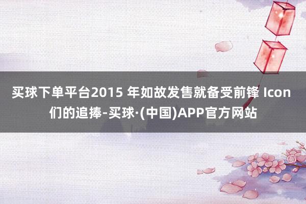 买球下单平台2015 年如故发售就备受前锋 Icon 们的追捧-买球·(中国)APP官方网站