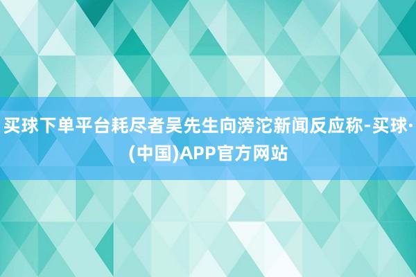 买球下单平台耗尽者吴先生向滂沱新闻反应称-买球·(中国)APP官方网站