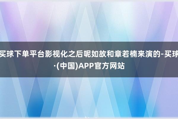 买球下单平台影视化之后呢如故和章若楠来演的-买球·(中国)APP官方网站