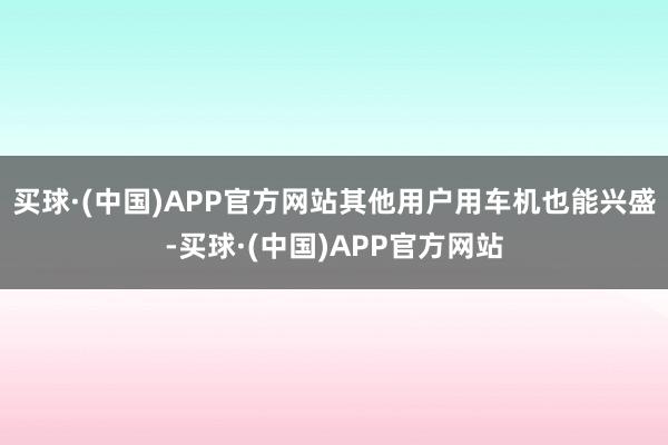 买球·(中国)APP官方网站其他用户用车机也能兴盛-买球·(中国)APP官方网站