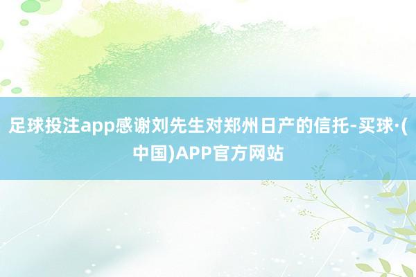 足球投注app感谢刘先生对郑州日产的信托-买球·(中国)APP官方网站