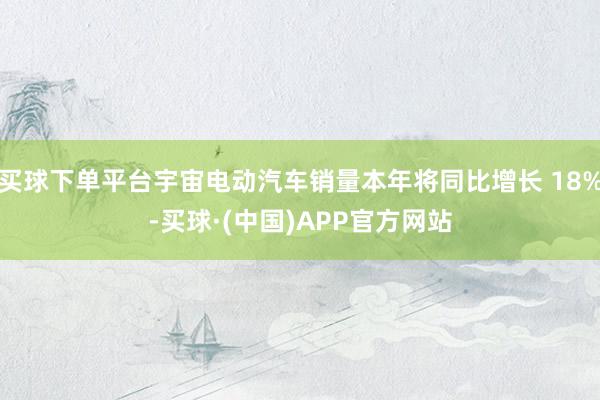 买球下单平台宇宙电动汽车销量本年将同比增长 18%-买球·(中国)APP官方网站