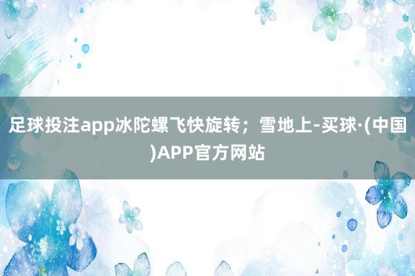 足球投注app冰陀螺飞快旋转；雪地上-买球·(中国)APP官方网站