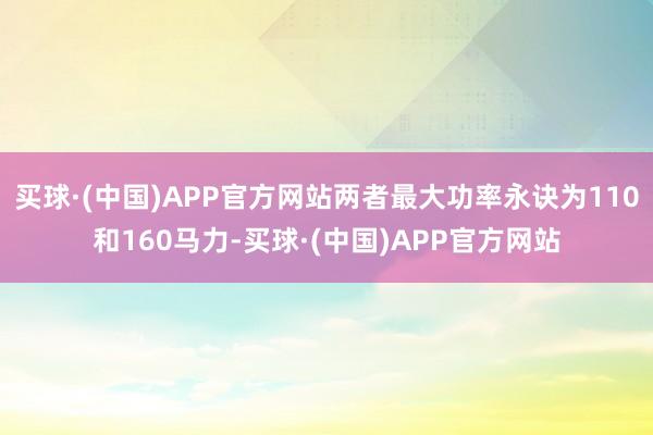 买球·(中国)APP官方网站两者最大功率永诀为110和160马力-买球·(中国)APP官方网站