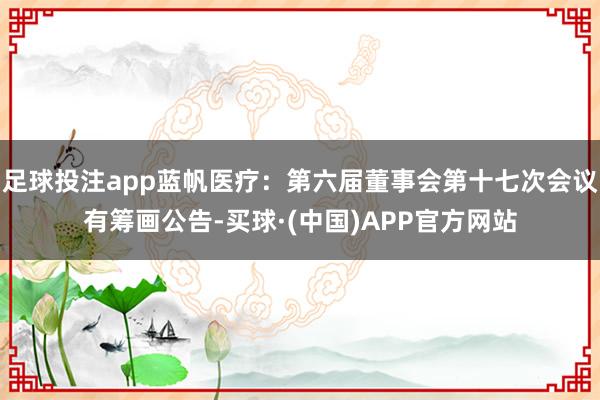 足球投注app蓝帆医疗：第六届董事会第十七次会议有筹画公告-买球·(中国)APP官方网站