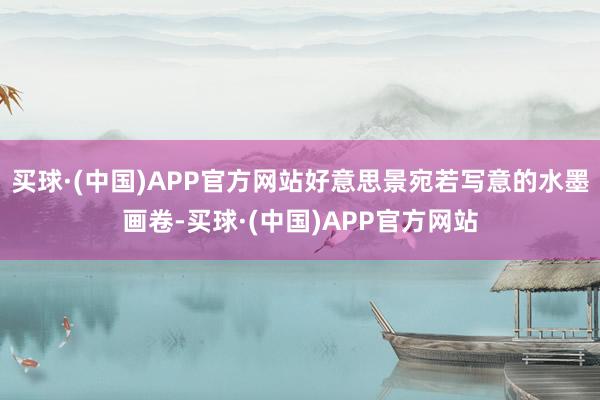 买球·(中国)APP官方网站好意思景宛若写意的水墨画卷-买球·(中国)APP官方网站