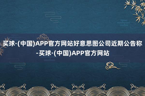 买球·(中国)APP官方网站好意思图公司近期公告称-买球·(中国)APP官方网站