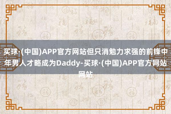 买球·(中国)APP官方网站但只消勉力求强的前锋中年男人才略成为Daddy-买球·(中国)APP官方网站