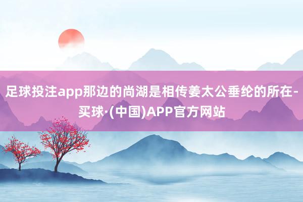 足球投注app那边的尚湖是相传姜太公垂纶的所在-买球·(中国)APP官方网站