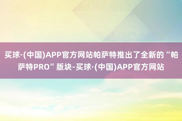 买球·(中国)APP官方网站帕萨特推出了全新的“帕萨特PRO”版块-买球·(中国)APP官方网站