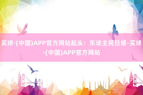 买球·(中国)APP官方网站起头：东谈主民日报-买球·(中国)APP官方网站