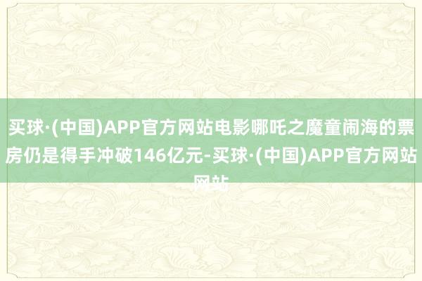 买球·(中国)APP官方网站电影哪吒之魔童闹海的票房仍是得手冲破146亿元-买球·(中国)APP官方网站