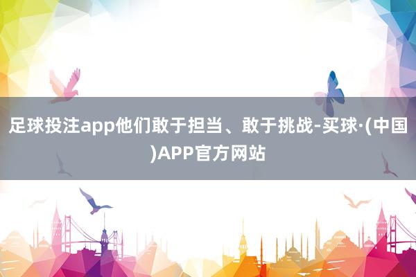 足球投注app他们敢于担当、敢于挑战-买球·(中国)APP官方网站