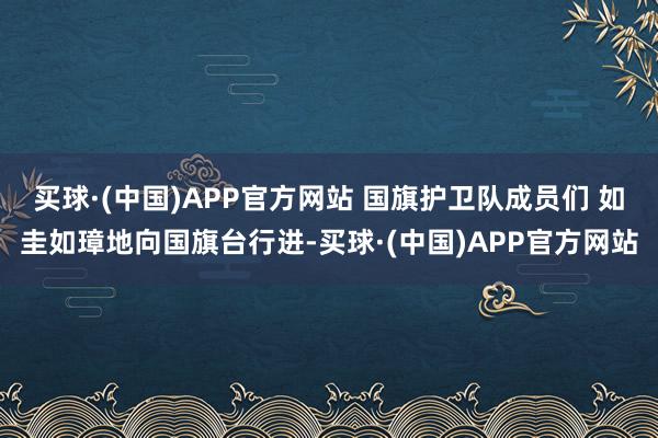 买球·(中国)APP官方网站 国旗护卫队成员们 如圭如璋地向国旗台行进-买球·(中国)APP官方网站