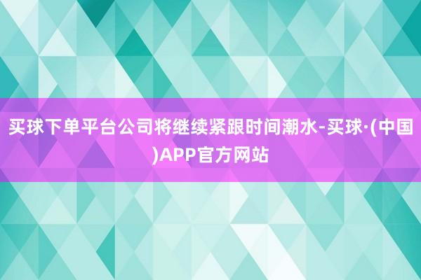 买球下单平台公司将继续紧跟时间潮水-买球·(中国)APP官方网站