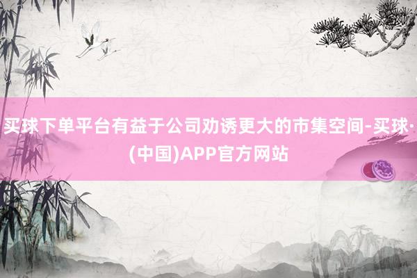 买球下单平台有益于公司劝诱更大的市集空间-买球·(中国)APP官方网站