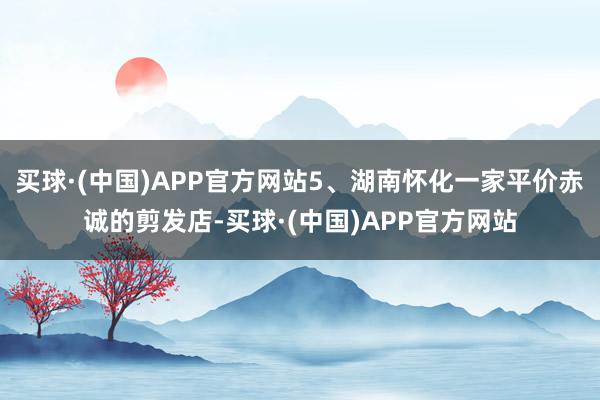买球·(中国)APP官方网站5、湖南怀化一家平价赤诚的剪发店-买球·(中国)APP官方网站